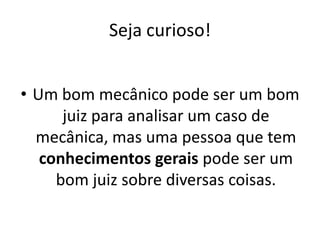 Seja curioso!


• Um bom mecânico pode ser um bom
      juiz para analisar um caso de
  mecânica, mas uma pessoa que tem
   conhecimentos gerais pode ser um
     bom juiz sobre diversas coisas.
 