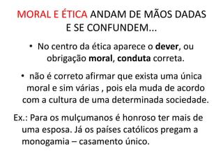 MORAL E ÉTICA ANDAM DE MÃOS DADAS
         E SE CONFUNDEM...
   • No centro da ética aparece o dever, ou
       obrigação moral, conduta correta.
 • não é correto afirmar que exista uma única
  moral e sim várias , pois ela muda de acordo
 com a cultura de uma determinada sociedade.
Ex.: Para os mulçumanos é honroso ter mais de
  uma esposa. Já os países católicos pregam a
  monogamia – casamento único.
 