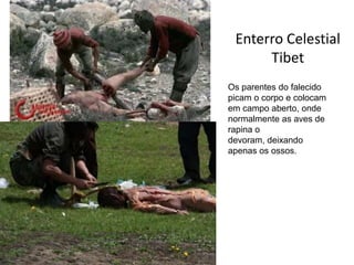 Enterro Celestial
      Tibet
Os parentes do falecido
picam o corpo e colocam
em campo aberto, onde
normalmente as aves de
rapina o
devoram, deixando
apenas os ossos.
 