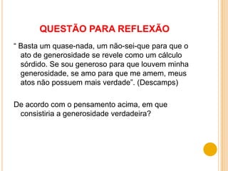 QUESTÃO PARA REFLEXÃO
“ Basta um quase-nada, um não-sei-que para que o
  ato de generosidade se revele como um cálculo
  sórdido. Se sou generoso para que louvem minha
  generosidade, se amo para que me amem, meus
  atos não possuem mais verdade”. (Descamps)

De acordo com o pensamento acima, em que
 consistiria a generosidade verdadeira?
 