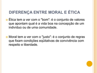 DIFERENÇA ENTRE MORAL E ÉTICA
   Ética tem a ver com o "bom": é o conjunto de valores
    que apontam qual é a vida boa na concepção de um
    indivíduo ou de uma comunidade.

   Moral tem a ver com o "justo": é o conjunto de regras
    que fixam condições eqüitativas de convivência com
    respeito e liberdade.
 