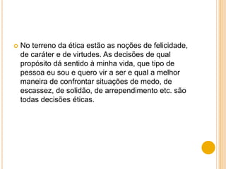    No terreno da ética estão as noções de felicidade,
    de caráter e de virtudes. As decisões de qual
    propósito dá sentido à minha vida, que tipo de
    pessoa eu sou e quero vir a ser e qual a melhor
    maneira de confrontar situações de medo, de
    escassez, de solidão, de arrependimento etc. são
    todas decisões éticas.
 