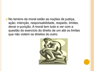    No terreno da moral estão as noções de justiça,
    ação, intenção, responsabilidade, respeito, limites,
    dever e punição. A moral tem tudo a ver com a
    questão do exercício do direito de um até os limites
    que não violem os direitos do outro.
 