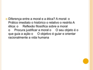    Diferença entre a moral e a ética? A moral: o
    Prático imediato o histórico o relativo o restrito A
    ética: o Reflexão filosófica sobre a moral
    o Procura justificar a moral o O seu objeto é o
    que guia a ação o O objetivo é guiar e orientar
    racionalmente a vida humana
 