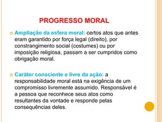 PROGRESSO MORAL
   Ampliação da esfera moral: certos atos que antes
    eram garantido por força legal (direito), por
    constrangimento social (costumes) ou por
    imposição religiosa, passam a ser cumpridos como
    obrigação moral.

   Caráter consciente e livre da ação: a
    responsabilidade moral está na exigência de um
    compromisso livremente assumido. Responsável é
    a pessoa que reconhece seus atos como
    resultantes da vontade e responde pelas
    consequências deles.
 