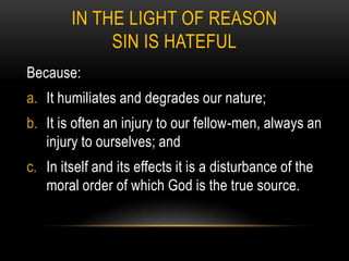 IN THE LIGHT OF REASON
             SIN IS HATEFUL
Because:
a. It humiliates and degrades our nature;
b. It is often an injury to our fellow-men, always an
   injury to ourselves; and
c. In itself and its effects it is a disturbance of the
   moral order of which God is the true source.
 