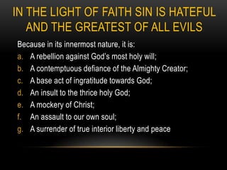 IN THE LIGHT OF FAITH SIN IS HATEFUL
   AND THE GREATEST OF ALL EVILS
Because in its innermost nature, it is:
a. A rebellion against God’s most holy will;
b. A contemptuous defiance of the Almighty Creator;
c. A base act of ingratitude towards God;
d. An insult to the thrice holy God;
e. A mockery of Christ;
f. An assault to our own soul;
g. A surrender of true interior liberty and peace
 