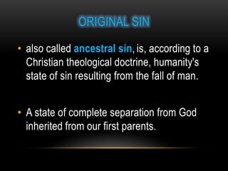 ORIGINAL SIN

• also called ancestral sin, is, according to a
  Christian theological doctrine, humanity's
  state of sin resulting from the fall of man.


• A state of complete separation from God
  inherited from our first parents.
 