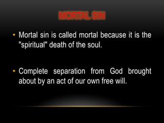 MORTAL SIN

• Mortal sin is called mortal because it is the
  "spiritual" death of the soul.


• Complete separation from God brought
  about by an act of our own free will.
 