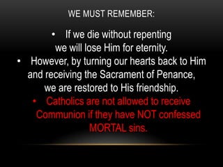 WE MUST REMEMBER:

        • If we die without repenting
         we will lose Him for eternity.
• However, by turning our hearts back to Him
  and receiving the Sacrament of Penance,
      we are restored to His friendship.
   • Catholics are not allowed to receive
    Communion if they have NOT confessed
                   MORTAL sins.
 
