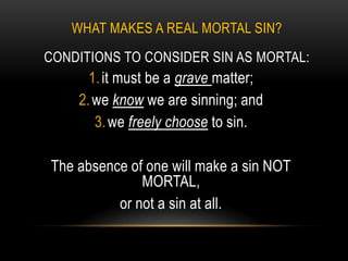 WHAT MAKES A REAL MORTAL SIN?
CONDITIONS TO CONSIDER SIN AS MORTAL:
      1. it must be a grave matter;
    2. we know we are sinning; and
       3. we freely choose to sin.

The absence of one will make a sin NOT
              MORTAL,
          or not a sin at all.
 
