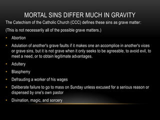 MORTAL SINS DIFFER MUCH IN GRAVITY
The Catechism of the Catholic Church (CCC) defines these sins as grave matter:
(This is not necessarily all of the possible grave matters.)
• Abortion
• Adulation of another's grave faults if it makes one an accomplice in another's vices
  or grave sins, but it is not grave when it only seeks to be agreeable, to avoid evil, to
  meet a need, or to obtain legitimate advantages.
• Adultery
• Blasphemy
• Defrauding a worker of his wages
• Deliberate failure to go to mass on Sunday unless excused for a serious reason or
  dispensed by one's own pastor
• Divination, magic, and sorcery
 