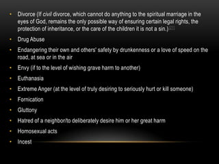 • Divorce (If civil divorce, which cannot do anything to the spiritual marriage in the
  eyes of God, remains the only possible way of ensuring certain legal rights, the
  protection of inheritance, or the care of the children it is not a sin.) [21]
• Drug Abuse
• Endangering their own and others' safety by drunkenness or a love of speed on the
  road, at sea or in the air
• Envy (if to the level of wishing grave harm to another)
• Euthanasia
• Extreme Anger (at the level of truly desiring to seriously hurt or kill someone)
• Fornication
• Gluttony
• Hatred of a neighbor/to deliberately desire him or her great harm
• Homosexual acts
• Incest
 