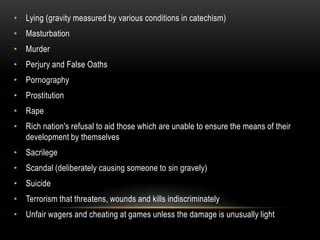 • Lying (gravity measured by various conditions in catechism)
• Masturbation
• Murder
• Perjury and False Oaths
• Pornography
• Prostitution
• Rape
• Rich nation's refusal to aid those which are unable to ensure the means of their
  development by themselves
• Sacrilege
• Scandal (deliberately causing someone to sin gravely)
• Suicide
• Terrorism that threatens, wounds and kills indiscriminately
• Unfair wagers and cheating at games unless the damage is unusually light
 