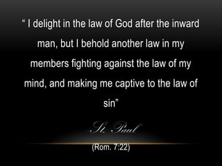 “ I delight in the law of God after the inward
   man, but I behold another law in my
  members fighting against the law of my
mind, and making me captive to the law of
                     sin”

                -St. Paul
                  (Rom. 7:22)
 