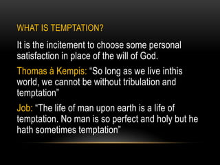 WHAT IS TEMPTATION?
It is the incitement to choose some personal
satisfaction in place of the will of God.
Thomas à Kempis: “So long as we live inthis
world, we cannot be without tribulation and
temptation”
Job: “The life of man upon earth is a life of
temptation. No man is so perfect and holy but he
hath sometimes temptation”
 