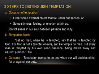 3 STEPS TO DISTINGUISH TEMPTATION
a. Occasion of temptation:
    • Either some external object that fall under our senses; or
    • Some stimulus, feeling, or emotion within us.
  Conflict arises in our soul between passion and duty.
b. Temptation itself:
         “Let no man, when he is tempted, say that he is tempted by
God. For God is not a tempter of evils, and He tempts no man. But every
man is tempted by his own concupiscence, being drawn away and
allured” (James 1:13)
c. Outcome – Temptation comes to an end when our will decides either
   for or against our duty.
 