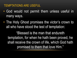 TEMPTATIONS ARE USEFUL
• God would not permit them unless useful in
  many ways.
• The Holy Ghost promises the victor’s crown to
  all who have stood the test of temptation:
         “Blessed is the man that endureth
  temptation, for when he hath been proved, he
  shall receive the crown of life, which God hath
          promised to them that love Him.”
 