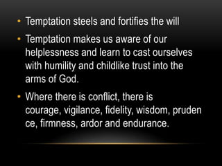 • Temptation steels and fortifies the will
• Temptation makes us aware of our
  helplessness and learn to cast ourselves
  with humility and childlike trust into the
  arms of God.
• Where there is conflict, there is
  courage, vigilance, fidelity, wisdom, pruden
  ce, firmness, ardor and endurance.
 