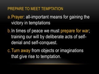 PREPARE TO MEET TEMPTATION

a.Prayer: all-important means for gaining the
  victory in temptations
b.In times of peace we must prepare for war;
  training our will by deliberate acts of self-
  denial and self-conquest.
c. Turn away from objects or imaginations
   that give rise to temptation.
 