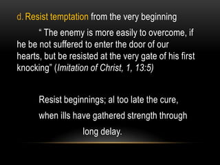 d. Resist temptation from the very beginning
      “ The enemy is more easily to overcome, if
he be not suffered to enter the door of our
hearts, but be resisted at the very gate of his first
knocking” (Imitation of Christ, 1, 13:5)


      Resist beginnings; al too late the cure,
      when ills have gathered strength through
                   long delay.
 