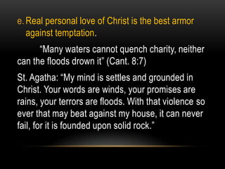 e. Real personal love of Christ is the best armor
   against temptation.
      “Many waters cannot quench charity, neither
can the floods drown it” (Cant. 8:7)
St. Agatha: “My mind is settles and grounded in
Christ. Your words are winds, your promises are
rains, your terrors are floods. With that violence so
ever that may beat against my house, it can never
fail, for it is founded upon solid rock.”
 