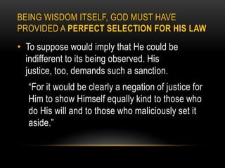 BEING WISDOM ITSELF, GOD MUST HAVE
PROVIDED A PERFECT SELECTION FOR HIS LAW
• To suppose would imply that He could be
  indifferent to its being observed. His
  justice, too, demands such a sanction.
  “For it would be clearly a negation of justice for
  Him to show Himself equally kind to those who
  do His will and to those who maliciously set it
  aside.”
 