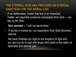 THE ETERNAL GOD HAS PROVIDED AN ETERNAL
 SANCTION FOR THE MORAL LAW
• If we deliberately violate that law in an important
  matter, we separate ourselves completely from God --- we
  say to His face:
   Non serviam – “I will not serve thee.”
• If we die in mortal sin, our separation from God becomes
  eternal.
  We have forfeited our right to the kingdom of light and
  joy, and our lot is cast with those who dwell in the realm of
  darkness and eternal pain.
 