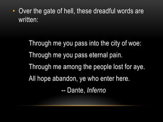 • Over the gate of hell, these dreadful words are
  written:


      Through me you pass into the city of woe:
      Through me you pass eternal pain.
      Through me among the people lost for aye.
      All hope abandon, ye who enter here.
                  -- Dante, Inferno
 