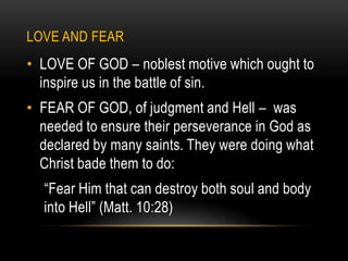 LOVE AND FEAR
• LOVE OF GOD – noblest motive which ought to
  inspire us in the battle of sin.
• FEAR OF GOD, of judgment and Hell – was
  needed to ensure their perseverance in God as
  declared by many saints. They were doing what
  Christ bade them to do:
  “Fear Him that can destroy both soul and body
  into Hell” (Matt. 10:28)
 