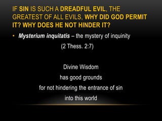 IF SIN IS SUCH A DREADFUL EVIL, THE
GREATEST OF ALL EVILS, WHY DID GOD PERMIT
IT? WHY DOES HE NOT HINDER IT?
• Mysterium inquitatis – the mystery of inquinity
                    (2 Thess. 2:7)


                     Divine Wisdom
                    has good grounds
           for not hindering the entrance of sin
                      into this world
 