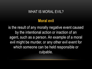 WHAT IS MORAL EVIL?

                    Moral evil
is the result of any morally negative event caused
      by the intentional action or inaction of an
 agent, such as a person. An example of a moral
  evil might be murder, or any other evil event for
    which someone can be held responsible or
                      culpable.
 
