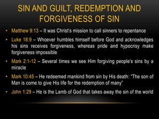 SIN AND GUILT, REDEMPTION AND
           FORGIVENESS OF SIN
• Matthew 9:13 – It was Christ’s mission to call sinners to repentance
• Luke 18:9 – Whoever humbles himself before God and acknowledges
  his sins receives forgiveness, whereas pride and hypocrisy make
  forgiveness impossible
• Mark 2:1-12 – Several times we see Him forgiving people’s sins by a
  miracle
• Mark 10:45 – He redeemed mankind from sin by His death: “The son of
  Man is come to give His life for the redemption of many”
• John 1:29 – He is the Lamb of God that takes away the sin of the world
 