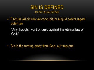 SIN IS DEFINED
                   BY ST. AUGUSTINE

• Factum vel dictum vel concupitum aliquid contra legem
  aeternam
  “Any thought, word or deed against the eternal law of
  God.”


• Sin is the turning away from God, our true end
 