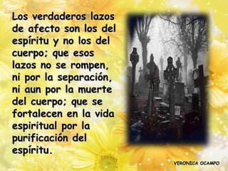 Los verdaderos lazos
de afecto son los del
espíritu y no los del
cuerpo; que esos
lazos no se rompen,
ni por la separación,
ni aun por la muerte
del cuerpo; que se
fortalecen en la vida
espiritual por la
purificación del
espíritu.
                        VERONICA OCAMPO
 