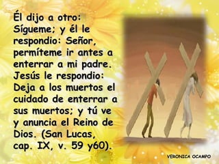 Él dijo a otro:
Sígueme; y él le
respondio: Señor,
permíteme ir antes a
enterrar a mi padre.
Jesús le respondio:
Deja a los muertos el
cuidado de enterrar a
sus muertos; y tú ve
y anuncia el Reino de
Dios. (San Lucas,
cap. IX, v. 59 y60).
                        VERONICA OCAMPO
 