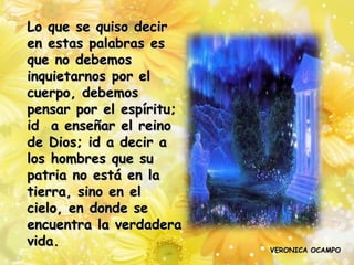 Lo que se quiso decir
en estas palabras es
que no debemos
inquietarnos por el
cuerpo, debemos
pensar por el espíritu;
id a enseñar el reino
de Dios; id a decir a
los hombres que su
patria no está en la
tierra, sino en el
cielo, en donde se
encuentra la verdadera
vida.
                          VERONICA OCAMPO
 