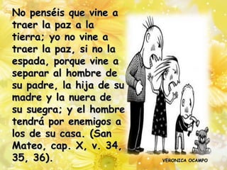 No penséis que vine a
traer la paz a la
tierra; yo no vine a
traer la paz, si no la
espada, porque vine a
separar al hombre de
su padre, la hija de su
madre y la nuera de
su suegra; y el hombre
tendrá por enemigos a
los de su casa. (San
Mateo, cap. X, v. 34,
35, 36).                  VERONICA OCAMPO
 