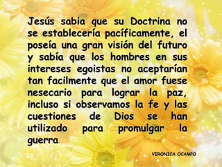 Jesús sabia que su Doctrina no
se establecería pacíficamente, el
poseía una gran visión del futuro
y sabía que los hombres en sus
intereses egoistas no aceptarían
tan facilmente que el amor fuese
nesecario para lograr la paz,
incluso si observamos la fe y las
cuestiones de Dios se han
utilizado   para   promulgar   la
guerra.
                         VERONICA OCAMPO
 