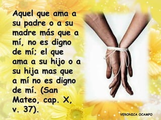 Aquel que ama a
su padre o a su
madre más que a
mí, no es digno
de mí; el que
ama a su hijo o a
su hija mas que
a mí no es digno
de mí. (San
Mateo, cap. X,
v. 37).             VERONICA OCAMPO
 
