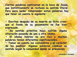 Ciertas palabras contrastan en la boca de Jesús,
que instintivamente se rechaza su sentido literal.
Pero para poder comprender estas palabras hay
que tener en cuenta lo siguiente:


   Escritas después de su muerte es lícito creer
que el fondo de su pesamiento no fue bien
expresado.
    Su sentido primitivo haya sufrido alguna
alteración pasando de uno a otro idioma.
    El idioma hebreo no era rico y muchas
palabras tenían diferentes significaciones.
   Tomar en cuenta las costumbres y el carácter
de los pueblos: Algunas palabras cambian su
sentido según la comunidad donde se pronuncien.

                                          VERONICA OCAMPO
 