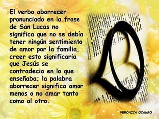 El verbo aborrecer
pronunciado en la frase
de San Lucas no
significa que no se debía
tener ningún sentimiento
de amor por la familia,
creer esto significaria
que Jesús se
contradecia en lo que
enseñaba; la palabra
aborrecer significa amar
menos o no amar tanto
como al otro.
                            VERONICA OCAMPO
 