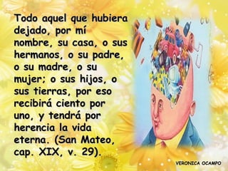 Todo aquel que hubiera
dejado, por mí
nombre, su casa, o sus
hermanos, o su padre,
o su madre, o su
mujer; o sus hijos, o
sus tierras, por eso
recibirá ciento por
uno, y tendrá por
herencia la vida
eterna. (San Mateo,
cap. XIX, v. 29).
                         VERONICA OCAMPO
 