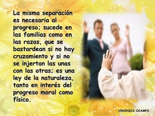 La misma separación
es necesaria al
progreso; sucede en
las familias como en
las razas, que se
bastardean si no hay
cruzamiento y si no
se injertan las unas
con las otras; es una
ley de la naturaleza,
tanto en interés del
progreso moral como
físico.
                        VERONICA OCAMPO
 