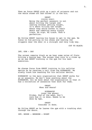 ! .2
Then we focus GHOST pick up a pair of scissors and cut
the whole steam off and throws it in the bin.
GHOST
(voice over)
Being the perfect assassin is not
about killing the target and
leaving without getting caught,
it’s about killing the target
where they would suffer to their
death and removing every single
trace. No sign. No trace. That’s
perfection.
We follow GHOST leaving his house to get to the gym. We
focus on him putting on his shoes and leaving the
slippers near the door in a straight and very tidy way.
CUT TO BLACK:
INT. GYM - DAY
The screen remains black as we hear some noise of fists
hitting a boxing bag. The screen then cuts to a close up
as we see GHOST training in the gym for his next
execution.
We change focus from GHOST training to his cellular
device as he receives a call from the HIERARCHY. We
slowly track him reaching for his cellular device.
HIERARCHY is the main organisation that GHOST works for
as an assassin. We don't know anything about the
HIERARCHY. All we know about the organisation is that it
has a collection of assassins that work for them.
GHOST
When and where?
HIERARCHY
(over the phone)
Friday. End of the week. Don’t
care how it is done. Needs to be
done by 6pm.
GHOST
Consider it done.
We follow GHOST as he leaves the gym with a tracking shot
through the doors.
INT. HOUSE - BEDROOM - NIGHT
 