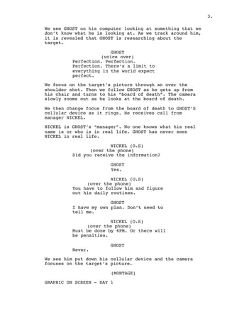 ! .3
We see GHOST on his computer looking at something that we
don’t know what he is looking at. As we track around him,
it is revealed that GHOST is researching about the
target.
GHOST
(voice over)
Perfection. Perfection.
Perfection. There’s a limit to
everything in the world expect
perfect.
We focus on the target’s picture through an over the
shoulder shot. Then we follow GHOST as he gets up from
his chair and turns to his “board of death”. The camera
slowly zooms out as he looks at the board of death.
We then change focus from the board of death to GHOST’S
cellular device as it rings. He receives call from
manager NICKEL.
NICKEL is GHOST’s “manager”. No one knows what his real
name is or who is in real life. GHOST has never seen
NICKEL in real life.
NICKEL (O.S)
(over the phone)
Did you receive the information?
GHOST
Yes.
NICKEL (O.S)
(over the phone)
You have to follow him and figure
out his daily routines.
GHOST
I have my own plan. Don’t need to
tell me.
NICKEL (O.S)
(over the phone)
Must be done by 6PM. Or there will
be penalties.
GHOST
Never.
We see him put down his cellular device and the camera
focuses on the target’s picture.
(MONTAGE)
GRAPHIC ON SCREEN - DAY 1
 