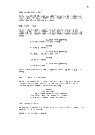 ! .4
EXT. ALLEY WAY - DAY
We follow GHOST through an alleyway as he is following
the target. We track GHOST as he follows the target the
whole day while taking pictures.
EXT. PARK - DAY
We see the target sitting on a bench in the park and
enjoying the sun as GHOST is standing far behind taking
pictures. We follow some-one mysterious walking towards
GHOST.
RANDOM GUY (DRUNK)
Hey bro what are you doing?
GHOST
Taking pictures.
RANDOM GUY (DRUNK)
Oh cool. So what you do?
GHOST
Im an assassin.
RANDOM GUY (DRUNK)
Yeah nice one.
The random guy walks off laughing thinking this guy is
crazy.
EXT. ALLEY WAY - EVENING
We follow GHOST walk back through the alley way as he
follow the target. GHOST is taking pictures as he is
following the target in the alley way.
GHOST
(voice over)
He always seem to go through
the alley way for some odd reason.
Every day, from there and back.
INT. HOUSE - NIGHT
We focus on GHOST as he puts up a couple of pictures from
earlier on his board.
GRAPHIC ON SCENE - DAY 2
 
