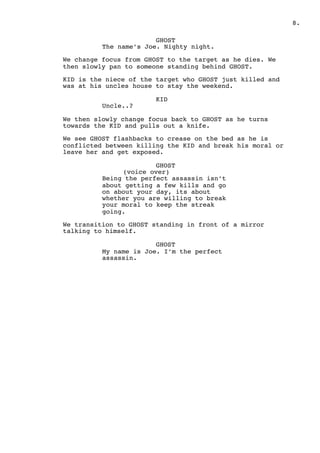 ! .8
GHOST
The name’s Joe. Nighty night.
We change focus from GHOST to the target as he dies. We
then slowly pan to someone standing behind GHOST.
KID is the niece of the target who GHOST just killed and
was at his uncles house to stay the weekend.
KID
Uncle..?
We then slowly change focus back to GHOST as he turns
towards the KID and pulls out a knife.
We see GHOST flashbacks to crease on the bed as he is
conflicted between killing the KID and break his moral or
leave her and get exposed.
GHOST
(voice over)
Being the perfect assassin isn’t
about getting a few kills and go
on about your day, its about
whether you are willing to break
your moral to keep the streak
going.
We transition to GHOST standing in front of a mirror
talking to himself.
GHOST
My name is Joe. I’m the perfect
assassin.
 