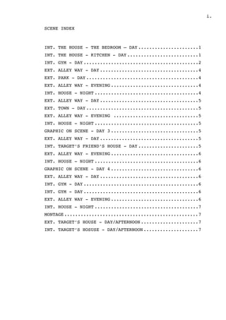 ! .i
SCENE INDEX
INT. THE HOUSE - THE BEDROOM — DAY 1......................
INT. THE HOUSE - KITCHEN - DAY 1..........................
INT. GYM - DAY 2..........................................
EXT. ALLEY WAY - DAY 4....................................
EXT. PARK - DAY 4.........................................
EXT. ALLEY WAY - EVENING 4................................
INT. HOUSE - NIGHT 4......................................
EXT. ALLEY WAY - DAY 5....................................
EXT. TOWN - DAY 5.........................................
EXT. ALLEY WAY - EVENING 5...............................
INT. HOUSE - NIGHT 5......................................
GRAPHIC ON SCENE - DAY 3 5................................
EXT. ALLEY WAY - DAY 5....................................
INT. TARGET’S FRIEND’S HOUSE - DAY 5......................
EXT. ALLEY WAY - EVENING 6................................
INT. HOUSE - NIGHT 6......................................
GRAPHIC ON SCENE - DAY 4 6................................
EXT. ALLEY WAY - DAY 6....................................
INT. GYM - DAY 6..........................................
INT. GYM - DAY 6..........................................
EXT. ALLEY WAY - EVENING 6................................
INT. HOUSE - NIGHT 7......................................
MONTAGE 7.................................................
EXT. TARGET’S HOUSE - DAY/AFTERNOON 7.....................
INT. TARGET’S HOSUSE - DAY/AFTERNOON 7....................
 