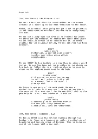 FADE IN:
INT. THE HOUSE - THE BEDROOM — DAY
We hear a text notification sound effect as the camera
focuses in a close up on our main character of the story.
GHOST, an assassin, very young and got a lot of potential
in the assassination business. Perfection is everything
for him.
We see him slowly open his eyes as he reaches for phone
to check out the message. We change the focus from GHOST
to the cellular device as he reaches for it. As GHOST
reaches for the cellular device, we see him read the text
message.
GHOST
(voice over)
Perfection. A perfect plan doesn't
involve everything going within
expectations.
We see GHOST do his bedding in a way that is almost weird
for us. We see him iron out the wrinkles on the sheets on
his bed. We follow him in a tracking shot as he goes to
clean up his working space next to his bed.
GHOST
(voice over)
Kill anyone you want. But no way
in hell am I going to kill a kid
or a woman. That’s the moral I
grew up with.
We focus on one part of the work desk. We see a
collection of pens in a straight line but we see one of
the pens not in a straight line. We see GHOST pick up the
pen snap it in half and throws it in the bin.
GHOST
(voice over)
A perfect plan is achieved when it
has the plasticity needed to
flexibly deal with the unforeseen.
INT. THE HOUSE - KITCHEN - DAY
We follow GHOST into the kitchen walking through the
hallway. We focus on a bouquet on table, a collection of
beautiful and healthy group of flowers. Then we focus on
one of the leaves with a bad spot.
 